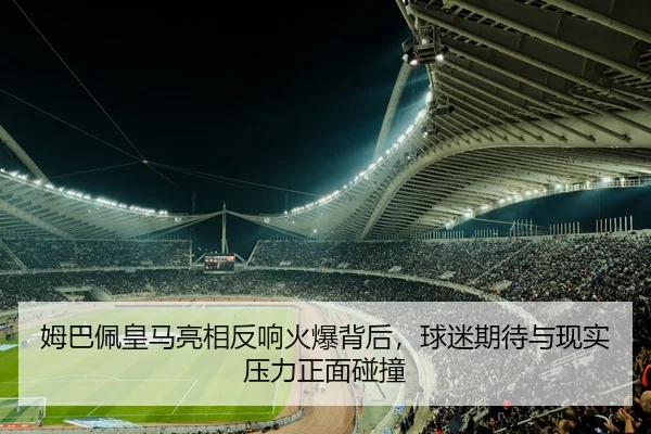 姆巴佩皇马亮相反响火爆背后，球迷期待与现实压力正面碰撞